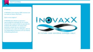 A empresa. 
A INOVAXX é uma empresa 100% nacional com sua sede em Osasco, São Paulo. 
Qual o nosso negócio? 
A INOVAXX vem oferecer as pessoas a oportunidade da realização de seus sonhos, trazendo-lhes a oportunidade da aquisição de produtos tão sonhados com preços mais 
acessíveis, através de seu e-commerce juntamente com o plano de afiliações, além de sua independência financeira com seu Sistema de Marketing Multinivel. 
INSTITUCIONAL  