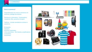 Nosso e-commerce! 
Disponibilizamos em nosso e-commerce um excelente catálogo de produtos: 
Eletrônicos e Informática -Computadores, roteadores, HDs, acessórios em geral. 
Telefonia -Grande variedade de celulares e acessórios. 
Brinquedos . 
Vestuário. 
Perfumes importados. 
Linha automotivo -Alto falantes, amplificadores 
e acessórios. 
Automóveis. 
E-COMMERCE  