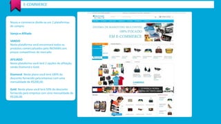 Nosso e-commerce divide-se em 2 plataformas 
de compra: 
Varejo e Afiliado 
VAREJO 
Nesta plataforma você encontrará todos os produtos comercializados pela INOVAXX com preços competitivos de mercado. 
AFILIADO 
Nesta plataforma você terá 2 opções de afiliação, sendo Diamond e Gold. 
Diamond: Neste plano você terá 100% do desconto fornecido pela empresa com uma mensalidade de R$200,00. 
Gold: Neste plano você terá 50% do desconto fornecido pela empresa com uma mensalidade de R$100,00. 
E-COMMERCE  