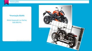 *Premiação ÁGATA 
Moto Kawasaki ou Harley 
500.000 Pts 
PREMIAÇÕES 
*Valor de premiação estimada em R$ 50.000,00 
*Imagem meramente ilustrativa  