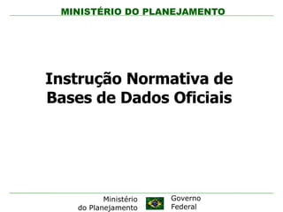 MINISTÉRIO DO PLANEJAMENTO




Instrução Normativa de
Bases de Dados Oficiais




          Ministério   Governo
   do Planejamento     Federal
 