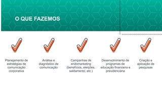 O QUE FAZEMOS
Planejamento de
estratégias de
comunicação
corporativa
Análise e
diagnóstico de
comunicação
Campanhas de
endomarketing
(benefícios, eleições,
saldamento, etc.)
Desenvolvimento de
programas de
educação financeira e
previdenciária
Criação e
aplicação de
pesquisas
 