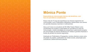 Mônica Ponte
Especialista em comunicação interna e de benefícios, com
foco em previdência complementar.
Possui mais de 15 anos de experiência nos diversos segmentos da
Comunicação, como Publicidade e Marketing e desenvolveu sua carreira
em grandes empresas nacionais e multinacionais.
Atuou por 9 anos na consultoria de RH Willis Towers Watson como
coordenadora de projetos e especialista em previdência na área de
Comunicação, criando estratégias de campanhas e gerenciando projetos
de comunicação de diversos benefícios em médias e grandes empresas e
fundos de pensão de diversos segmentos.
Graduada em Publicidade e Propaganda, concluiu diversos cursos como
de gestão de projetos, publicidade nas mídias sociais, preparação para
consultores e desenvolvimento pessoal.
 