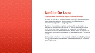 Natália De Luca
Especialista em comunicação interna e relações públicas.
Ao longo de mais de 15 anos de carreira, passou por grandes empresas
nacionais e multinacionais, desenvolvendo atividades ligadas à
comunicação corporativa e relações públicas.
Os últimos 6 anos da sua trajetória profissional foram dedicados ao
mercado de previdência, com atuação na comunicação de um grande
fundo de pensão, o que a fez migrar, na sequência, para a área de
comunicação da consultoria Willis Towers Watson, onde foi responsável
por diversos projetos de comunicação em grandes empresas e fundos de
pensão.
Graduada em Jornalismo e pós-graduada em Comunicação Empresarial,
traz no currículo ainda outros cursos nas áreas comunicação, produção
para TV e cinema.
 