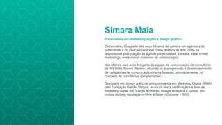 Simara Maia
Especialista em marketing digital e design gráfico.
Desenvolveu boa parte dos seus 18 anos de carreira em agências de
publicidade e no mercado editorial como diretora de arte, onde foi
responsável pela criação de layouts para revistas, e-books, sites, e-mail
marketings, entre outros materiais de comunicação.
Nos últimos seis anos fez parte da equipe de comunicação da consultoria
de RH Willis Towers Watson, atuando no planejamento e desenvolvimento
de campanhas de comunicação interna focadas, prioritariamente, no
mercado de previdência complementar.
Graduada em design gráfico e pós-graduanda em Marketing Digital (MBA)
pela Fundação Getúlio Vargas, acumula ainda certificação na área de
marketing digital em Google AdWords, Google Analytics e cursos em
mídias sociais, reputação on-line e Search Console + SEO.
 