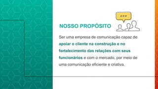 Ser uma empresa de comunicação capaz de
apoiar o cliente na construção e no
fortalecimento das relações com seus
funcionários e com o mercado, por meio de
uma comunicação eficiente e criativa.
NOSSO PROPÓSITO
 