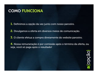 COMO FUNCIONA


1. Definimos a opção da vez junto com nosso parceiro.

2. Divulgamos a oferta em diversos meios de comunicação.

3. O cliente efetua a compra diretamente do website parceiro.

4. Nossa remuneração é por comissão após o término da oferta, ou
seja, você só paga após o resultado!
 