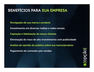 BENEFÍCIOS PARA SUA EMPRESA


Divulgação da sua marca e produto

Investimento em diversas mídias e redes sociais

Captação e fidelização de novos clientes

Eliminação do risco de alto investimento com publicidade

Análise de opinião do público sobre sua marca/produto

Pagamento de comissão pós-vendas
 