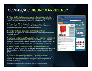 CONHEÇA O NEUROMARKETING*
1. Título da Oferta (Autopreservação - Instintos primitivos)
Letras grandes e elementos chamativos apelam para noção de perigo do
cérebro antigo, que está preocupado com a sobrevivência.

2. Preço Final (Medo de perder - Apelo emocional)
Mostrar o valor que você irá pagar subtraindo do valor total é mais
eficiente que mostrar o quanto você irá economizar.

3. Tempo Restante (Escassez - Instintos primitivos)
A sensação de urgência da limitação de tempo para comprar remetem à
noção de perigo.

4. Número de Compras (Validação Social - Instintos primitivos)
Se muitas pessoas compraram, significa que a oferta é boa. O cérebro
antigo dá muita importância à necessidade de pertencer a um grupo. Se a
oferta for limitada, por outro lado, esse número destaca a escassez.

5. Redes Sociais (Validação Social - Instintos primitivos)
Widgets de redes sociais como Facebook e Twitter são grandes exemplos
da necessidade de obter confirmação das nossas escolhas através do
grupo.

6. Texto de Destaque (Storytelling - Apelo emocional)
Nós prestamos mais atenção a textos quando eles contam uma história,
ao invés de simplesmente listar as vantagens e desvantagens de um
produto ou serviço.

*Fonte: Neurowebdesign: What makes them click? De Susan Weinschenk
 