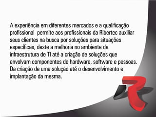 A experiência em diferentes mercados e a qualificação
profissional permite aos profissionais da Ribertec auxiliar
seus clientes na busca por soluções para situações
específicas, deste a melhoria no ambiente de
infraestrutura de TI até a criação de soluções que
envolvam componentes de hardware, software e pessoas.
Da criação de uma solução até o desenvolvimento e
implantação da mesma.
 