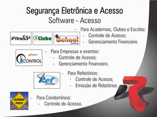 Segurança Eletrônica e Acesso
         Software - Acesso
                       -  Para Academias, Clubes e Escolas:
                           -  Controle de Acesso;
                           -  Gerenciamento Financeiro.
        -  Para Empresas e eventos:
            -  Controle de Acesso;
            -  Gerenciamento Financeiro.
                -  Para Refeitórios:
                    -  Controle de Acesso;
                    -  Emissão de Relatórios.

 -  Para Condomínios:
     -  Controle de Acesso.
 