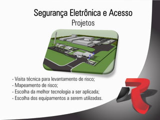 Segurança Eletrônica e Acesso
                              Projetos




- Visita técnica para levantamento de risco;
- Mapeamento de risco;
- Escolha da melhor tecnologia a ser aplicada;
- Escolha dos equipamentos a serem utilizadas.
 