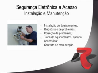 Segurança Eletrônica e Acesso
   Instalação e Manutenção

           -  Instalação de Equipamentos;
           -  Diagnóstico de problemas;
           -  Correção de problemas;
           -  Troca de equipamentos, quando
              necessário;
           -  Contrato de manutenção.
 