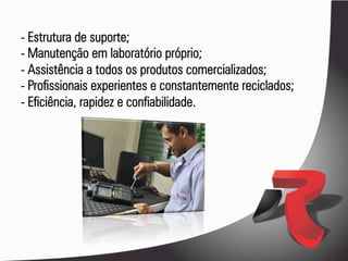 - Estrutura de suporte;
- Manutenção em laboratório próprio;
- Assistência a todos os produtos comercializados;
- Profissionais experientes e constantemente reciclados;
- Eficiência, rapidez e confiabilidade.
 