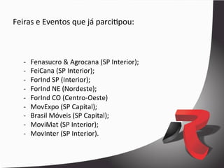 Feiras	
  e	
  Eventos	
  que	
  já	
  parciDpou:	
  



    -­‐    Fenasucro	
  &	
  Agrocana	
  (SP	
  Interior);	
  
    -­‐    FeiCana	
  (SP	
  Interior);	
  
    -­‐    ForInd	
  SP	
  (Interior);	
  
    -­‐    ForInd	
  NE	
  (Nordeste);	
  
    -­‐    ForInd	
  CO	
  (Centro-­‐Oeste)	
  
    -­‐    MovExpo	
  (SP	
  Capital);	
  
    -­‐    Brasil	
  Móveis	
  (SP	
  Capital);	
  
    -­‐    MoviMat	
  (SP	
  Interior);	
  
    -­‐    MovInter	
  (SP	
  Interior).	
  


    	
  
 