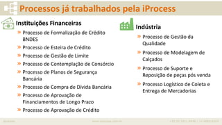 iprocess www.iprocess.com.br +55 51 3211.4036 / 11 4063.6263
Processos já trabalhados pela iProcess
Indústria
» Processo de Gestão da
Qualidade
» Processo de Modelagem de
Calçados
» Processo de Suporte e
Reposição de peças pós venda
» Processo Logístico de Coleta e
Entrega de Mercadorias
Instituições Financeiras
» Processo de Formalização de Crédito
BNDES
» Processo de Esteira de Crédito
» Processo de Gestão de Limite
» Processo de Contemplação de Consórcio
» Processo de Planos de Segurança
Bancária
» Processo de Compra de Dívida Bancária
» Processo de Aprovação de
Financiamentos de Longo Prazo
» Processo de Aprovação de Crédito
 
