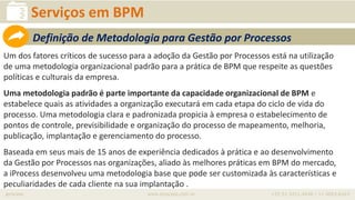 iprocess www.iprocess.com.br +55 51 3211.4036 / 11 4063.6263
Serviços em BPM
Um dos fatores críticos de sucesso para a adoção da Gestão por Processos está na utilização
de uma metodologia organizacional padrão para a prática de BPM que respeite as questões
políticas e culturais da empresa.
Uma metodologia padrão é parte importante da capacidade organizacional de BPM e
estabelece quais as atividades a organização executará em cada etapa do ciclo de vida do
processo. Uma metodologia clara e padronizada propicia à empresa o estabelecimento de
pontos de controle, previsibilidade e organização do processo de mapeamento, melhoria,
publicação, implantação e gerenciamento do processo.
Baseada em seus mais de 15 anos de experiência dedicados à prática e ao desenvolvimento
da Gestão por Processos nas organizações, aliado às melhores práticas em BPM do mercado,
a iProcess desenvolveu uma metodologia base que pode ser customizada às características e
peculiaridades de cada cliente na sua implantação .
Definição de Metodologia para Gestão por Processos
 