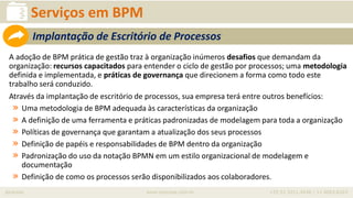iprocess www.iprocess.com.br +55 51 3211.4036 / 11 4063.6263
Serviços em BPM
A adoção de BPM prática de gestão traz à organização inúmeros desafios que demandam da
organização: recursos capacitados para entender o ciclo de gestão por processos; uma metodologia
definida e implementada, e práticas de governança que direcionem a forma como todo este
trabalho será conduzido.
Através da implantação de escritório de processos, sua empresa terá entre outros benefícios:
» Uma metodologia de BPM adequada às características da organização
» A definição de uma ferramenta e práticas padronizadas de modelagem para toda a organização
» Políticas de governança que garantam a atualização dos seus processos
» Definição de papéis e responsabilidades de BPM dentro da organização
» Padronização do uso da notação BPMN em um estilo organizacional de modelagem e
documentação
» Definição de como os processos serão disponibilizados aos colaboradores.
Implantação de Escritório de Processos
 