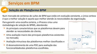 iprocess www.iprocess.com.br +55 51 3211.4036 / 11 4063.6263
Serviços em BPM
Num mercado de centenas de suítes de BPM que estão em evolução constante, a única certeza
é que a melhor solução é aquela que melhor atende às necessidades da organização.
Para garantir uma escolha certeira, a iProcess criou uma
metodologia de seleção de BPMS, abordando:
» As principais características que as plataformas devem para
atender as necessidades do cliente;
» Uma avaliação macro das principais plataformas existentes
no mercado;
» Avaliação minuciosa das plataformas melhor classificadas e
» O desenvolvimento de uma POC para avaliação das
funcionalidadesdas plataformas escolhidas.
Seleção de Plataforma BPM
 