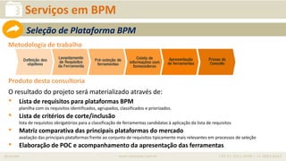 iprocess www.iprocess.com.br +55 51 3211.4036 / 11 4063.6263
Serviços em BPM
Metodologia de trabalho
Produto desta consultoria
O resultado do projeto será materializado através de:
• Lista de requisitos para plataformas BPM
planilha com os requisitos identificados, agrupados, classificados e priorizados.
• Lista de critérios de corte/inclusão
lista de requisitos obrigatórios para a classificação de ferramentas candidatas à aplicação da lista de requisitos
• Matriz comparativa das principais plataformas do mercado
avaliação das principais plataformas frente ao conjunto de requisitos tipicamente mais relevantes em processos de seleção
• Elaboração de POC e acompanhamento da apresentação das ferramentas
Seleção de Plataforma BPM
 