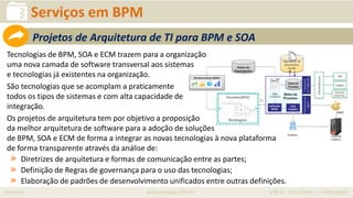 iprocess www.iprocess.com.br +55 51 3211.4036 / 11 4063.6263
Serviços em BPM
Tecnologias de BPM, SOA e ECM trazem para a organização
uma nova camada de software transversal aos sistemas
e tecnologias já existentes na organização.
São tecnologias que se acomplam a praticamente
todos os tipos de sistemas e com alta capacidade de
integração.
Os projetos de arquitetura tem por objetivo a proposição
da melhor arquitetura de software para a adoção de soluções
de BPM, SOA e ECM de forma a integrar as novas tecnologias à nova plataforma
de forma transparente através da análise de:
» Diretrizes de arquitetura e formas de comunicação entre as partes;
» Definição de Regras de governança para o uso das tecnologias;
» Elaboração de padrões de desenvolvimento unificados entre outras definições.
Projetos de Arquitetura de TI para BPM e SOA
 