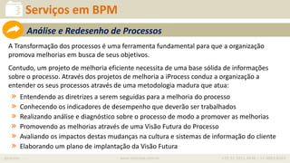iprocess www.iprocess.com.br +55 51 3211.4036 / 11 4063.6263
A Transformação dos processos é uma ferramenta fundamental para que a organização
promova melhorias em busca de seus objetivos.
Contudo, um projeto de melhoria eficiente necessita de uma base sólida de informações
sobre o processo. Através dos projetos de melhoria a iProcess conduz a organização a
entender os seus processos através de uma metodologia madura que atua:
» Entendendo as diretrizes a serem seguidas para a melhoria do processo
» Conhecendo os indicadores de desempenho que deverão ser trabalhados
» Realizando análise e diagnóstico sobre o processo de modo a promover as melhorias
» Promovendo as melhorias através de uma Visão Futura do Processo
» Avaliando os impactos destas mudanças na cultura e sistemas de informação do cliente
» Elaborando um plano de implantação da Visão Futura
Serviços em BPM
Análise e Redesenho de Processos
 