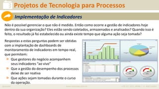 iprocess www.iprocess.com.br +55 51 3211.4036 / 11 4063.6263
Não é possível gerenciar o que não é medido. Então como ocorre a gestão de indicadores hoje
dentro da sua organização? Eles estão sendo coletados, armazenados e analisados? Quando isso é
feito, o resultado já foi estabelecido ou ainda existe tempo que alguma ação seja tomada?
Respostas a estas perguntas podem ser obtidas
com a implantação de dashboards de
monitoramento de indicadores em tempo real,
que permitem:
» Que gestores do negócio acompanhem
seus indicadores “ao vivo”
» Que a gestão do desempenho dos processos
deixe de ser reativa
» Que ações sejam tomadas durante o curso
da operação.
Projetos de Tecnologia para Processos
Implementação de Indicadores
 