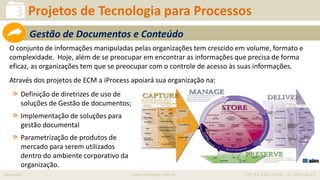 iprocess www.iprocess.com.br +55 51 3211.4036 / 11 4063.6263
Projetos de Tecnologia para Processos
Gestão de Documentos e Conteúdo
O conjunto de informações manipuladas pelas organizações tem crescido em volume, formato e
complexidade. Hoje, além de se preocupar em encontrar as informações que precisa de forma
eficaz, as organizações tem que se preocupar com o controle de acesso às suas informações.
Através dos projetos de ECM a iProcess apoiará sua organização na:
» Definição de diretrizes de uso de
soluções de Gestão de documentos;
» Implementação de soluções para
gestão documental
» Parametrização de produtos de
mercado para serem utilizados
dentro do ambiente corporativo da
organização.
 