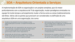 iprocess www.iprocess.com.br +55 51 3211.4036 / 11 4063.6263
SOA – Arquitetura Orientada a Serviços
A implementação de SOA na organização é um projeto complexo, que irá mexer
profundamente com a arquitetura de TI da organização, mudar paradigmas enraizados na
equipe há muito tempo e principalmente mudar a forma como as coisas tradicionalmente
são feitas. Vários são os pontos que precisam ser considerados na definição de uma
arquitetura SOA em uma organização, tais como:
 