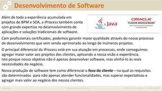 iprocess www.iprocess.com.br +55 51 3211.4036 / 11 4063.6263
Desenvolvimento de Software
Além de toda a experiência acumulada em
projetos de BPM e SOA, a iProcess também conta
com grande expertise no desenvolvimento de
aplicações e soluções tradicionais de software.
Com profissionais certificados, podemos garantir maior qualidade através do nosso processo
de desenvolvimento que vem sendo aprimorado ao longo de inúmeros projetos.
O principal diferencial da iProcess está em sua atuação em processos, onde conseguimos
agregar maior valor aos projetos dos clientes, aplicando a nossa visão e experiência.
Isto porque nosso objetivo não é apenas desenvolver software, mas alinhá-lo às reais
necessidades do negócio.
Nossa produção de software tem como diferencial o foco do cliente – na qual os requisitos
são determinados para não apenas atender funcionalidades, mas superar expectativas e
agregar mais valor ao negócio dos nossos clientes.
 