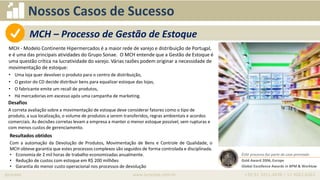 iprocess www.iprocess.com.br +55 51 3211.4036 / 11 4063.6263
Nossos Casos de Sucesso
MCH - Modelo Continente Hipermercados é a maior rede de varejo e distribuição de Portugal,
e é uma das principais atividades do Grupo Sonae. O MCH entende que a Gestão de Estoque é
uma questão crítica na lucratividade do varejo. Várias razões podem originar a necessidade de
movimentação de estoque:
• Uma loja quer devolver o produto para o centro de distribuição,
• O gestor do CD decide distribuir bens para equalizar estoque das lojas,
• O fabricante emite um recall de produtos,
• Há mercadorias em excesso após uma campanha de marketing.
• Oportunidade
Desafios
A correta avaliação sobre a movimentação de estoque deve considerar fatores como o tipo de
produto, a sua localização, o volume de produtos a serem transferidos, regras ambientais e acordos
comerciais. As decisões corretas levam a empresa a manter o menor estoque possível, sem rupturas e
com menos custos de gerenciamento.
Resultados obtidos
Com a automação da Devolução de Produtos, Movimentação de Bens e Controle de Qualidade, o
MCH obteve garantia que estes processos complexos são seguidos de forma controlada e disciplinada.
• Economia de 2 mil horas de trabalho economizadas anualmente.
• Redução de custos com estoque em R$ 200 milhões
• Garantia do menor custo operacional nos processos de devolução
Este processo faz parte do case premiado
Gold Award 2006, Europe
Global Excellence Awards in BPM & Worklow
MCH – Processo de Gestão de Estoque
 