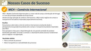 iprocess www.iprocess.com.br +55 51 3211.4036 / 11 4063.6263
Nossos Casos de Sucesso
MCH - Modelo Continente Hipermercados é a maior rede de varejo e distribuição de Portugal,
e é uma das principais atividades do Grupo Sonae.
Através de larga operação de comércio internacional, o MCH realiza negócios de compra e
transporte de mercadorias importadas (especialmente da China).
• Oportunidade
Desafios
Este processo cobre todo o ciclo de comércio internacional, envolvendo desde o
planejamento da aquisição de produtos até a compra e transporte de produtos importados
pelo MCH.
Esta operação é crítica para a disponibilização de uma grande variedade de produtos
distribuídos pelo MCH, tornando o controle e o desempenho deste processo fundamental
para os negócios da organização.
Resultados obtidos
• Pleno controle do processo
• Maior transparência e rastreabilidade dos processos
Este processo faz parte do case premiado
Gold Award 2006, Europe
Global Excellence Awards in BPM & Worklow
MCH – Comércio Internacional
 