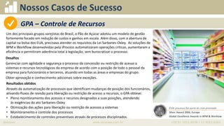 iprocess www.iprocess.com.br +55 51 3211.4036 / 11 4063.6263
Nossos Casos de Sucesso
Um dos principais grupos varejistas do Brasil, o Pão de Açúcar adotou um modelo de gestão
fortemente focado em redução de custos e ganhos em escala. Além disso, com a abertura de
capital na bolsa dos EUA, precisava atender os requisitos da Lei Sarbanes-Oxley. As soluções de
BPM e Workflow desenvolvidas pela iProcess automatizaram operações críticas, aumentaram a
eficiência e permitiram aderência total à legislação, sem burocratizar o processo.
• Oportunidade
Desafios
Gerenciar com agilidade e segurança o processo de concessão ou restrição de acesso a
sistemas e recursos tecnológicos da empresa de acordo com a posição de todo o pessoal da
empresa para funcionários e terceiros, atuando em todas as áreas e empresas do grupo.
Obter aprovação e conhecimento adicionais sobre exceções.
Resultados obtidos
Através da automatização de processos que identificam mudanças de posição dos funcionários,
ativando fluxos de revisão para liberação ou restrição de acesso a recursos, o GPA obteve:
• Pleno monitoramento dos acessos e recursos designados a suas posições, atendendo
às exigências do ato Sarbanes-Oxley
• Otimização das ações para liberação ou restrição de acessos a sistemas
• Monitoramento e controle dos processos
• Estabelecimento de controles preventivos através de processos disciplinados.
Este processo faz parte do case premiado
Silver Award 2006, Europe
Global Excellence Awards in BPM & Worklow
GPA – Controle de Recursos
 