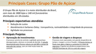 iprocess www.iprocess.com.br +55 51 3211.4036 / 11 4063.6263
Principais Cases: Grupo Pão de Açúcar
O Grupo Pão de Açúcar é o maior distribuidor do Brasil,
com mais de 1800 lojas e 140 mil funcionários
distribuídos em 18 estados.
Principais expectativas atendidas
» Redução de custos
» Atendimento à Sarbanes-Oxley: transparência, rastreabilidade e integridade do processo
» Agilidade nos processos
Principais Projetos
» Aprovação de investimentos
O processo carente de controle e agilidade apresentava
desorganização e demora na tomada de decisão. A solução
desenvolvida pela iProcess reduziu em até 80% o tempo de
execução das rotinas, com um nível muito maior de
controle.
» Gestão de viagens e despesas
Processos eram executados com grande desperdício de
tempo e margem a erros e fraudes. A iProcess tornou os
fluxos mais ágeis e lógicos e aumentou os níveis de
segurança. O ganho em eficiência proporcionou uma
redução estimada de 15% no custo das viagens.
 