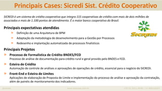 iprocess www.iprocess.com.br +55 51 3211.4036 / 11 4063.6263
Principais Cases: Sicredi Sist. Crédito Cooperativo
SICREDI é um sistema de crédito cooperativo que integra 115 cooperativas de crédito com mais de dois milhões de
associados e mais de 1.100 pontos de atendimento. É o maior banco cooperativo do Brasil.
Principais expectativas atendidas
» Definição de uma Arquitetura de BPM
» Adaptação da metodologia de desenvolvimento para a Gestão por Processos
» Redesenho e implantação automatizada de processos finalísticos
Principais Projetos
» Processo de Formalística de Crédito BNDES/FCO
Processo de análise de documentação para crédito rural e geral provido pelo BNDES e FCO.
» Esteira de Crédito
Automação de controle de análises e aprovações de operações de crédito, essencial para o negócio do SICREDI.
» Front-End e Esteira de Limites
Aplicações de elaboração de Proposta de Limite e implementação do processo de análise e aprovação da contratação,
além de painéis de monitoramento dos indicadores.
 