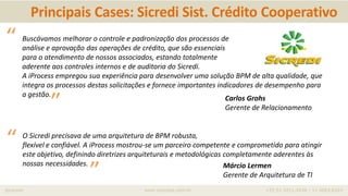 iprocess www.iprocess.com.br +55 51 3211.4036 / 11 4063.6263
Carlos Grohs
Gerente de Relacionamento
Buscávamos melhorar o controle e padronização dos processos de
análise e aprovação das operações de crédito, que são essenciais
para o atendimento de nossos associados, estando totalmente
aderente aos controles internos e de auditoria do Sicredi.
A iProcess empregou sua experiência para desenvolver uma solução BPM de alta qualidade, que
integra os processos destas solicitações e fornece importantes indicadores de desempenho para
a gestão.
“
”
Márcio Lermen
Gerente de Arquitetura de TI
O Sicredi precisava de uma arquitetura de BPM robusta,
flexível e confiável. A iProcess mostrou-se um parceiro competente e comprometido para atingir
este objetivo, definindo diretrizes arquiteturais e metodológicas completamente aderentes às
nossas necessidades.
“
”
Principais Cases: Sicredi Sist. Crédito Cooperativo
 