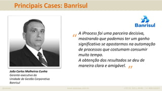 iprocess www.iprocess.com.br +55 51 3211.4036 / 11 4063.6263
Principais Cases: Banrisul
João Carlos Malheiros Cunha
Gerente-executivo da
Unidade de Gestão Corporativa
Banrisul
A iProcess foi uma parceira decisiva,
mostrando que podemos ter um ganho
significativo se apostarmos na automação
de processos que costumam consumir
muito tempo.
A obtenção dos resultados se deu de
maneira clara e amigável.
“
”
 