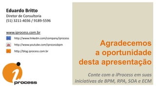 Agradecemos
a oportunidade
desta apresentação
Conte com a iProcess em suas
iniciativas de BPM, RPA, SOA e ECM
http://blog.iprocess.com.br
http://www.linkedin.com/company/iprocess
http://www.youtube.com/iprocessbpm
Eduardo Britto
Diretor de Consultoria
(51) 3211-4036 / 9189-5596
www.iprocess.com.br
 
