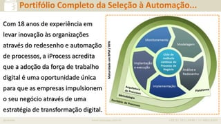 iprocess www.iprocess.com.br +55 51 3211.4036 / 11 4063.6263
Serviços em BPM
Portifólio Completo da Seleção à Automação...
MaturidadeemBPM/RPA
Com 18 anos de experiência em
levar inovação às organizações
através do redesenho e automação
de processos, a iProcess acredita
que a adoção da força de trabalho
digital é uma oportunidade única
para que as empresas impulsionem
o seu negócio através de uma
estratégia de transformação digital.
 