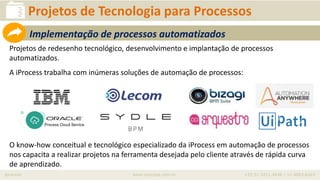 iprocess www.iprocess.com.br +55 51 3211.4036 / 11 4063.6263
Projetos de redesenho tecnológico, desenvolvimento e implantação de processos
automatizados.
A iProcess trabalha com inúmeras soluções de automação de processos:
O know-how conceitual e tecnológico especializado da iProcess em automação de processos
nos capacita a realizar projetos na ferramenta desejada pelo cliente através de rápida curva
de aprendizado.
Projetos de Tecnologia para Processos
Implementação de processos automatizados
 