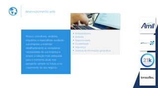 desenvolvimento web
Nossos consultores, analistas,
arquitetos e especialistas auxiliarão
sua empresa a entender
detalhadamente as verdadeiras
necessidades da sua empresa e
propor a solução mais adequada
para o momento atual, mas
pensando sempre no futuro e no
crescimento do seu negócio.
Multiplataforma
Multitela
Responsividade
Escalabilidade
Segurança
Sistemas de informações geográficas
 
