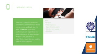 aplicações móveis
Sabemos a importância de estar
presente nos smartphones e tablets
com a mesma qualidade que na
Web. Na Kendoo possuímos
profissionais com experiência no
desenvolvimento de soluções para
Android e iOS, elevando a
experiência móvel dos seus usuários
para um outro patamar.
iOS
Android
Web responsiva
Experiência do usuário
Interface com usuário
Escaláveis
 