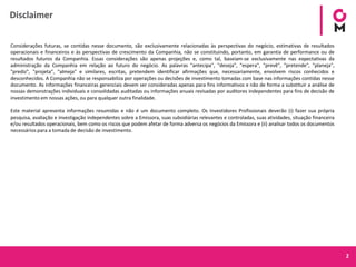 2
Disclaimer
Considerações futuras, se contidas nesse documento, são exclusivamente relacionadas às perspectivas do negócio, estimativas de resultados
operacionais e financeiros e às perspectivas de crescimento da Companhia, não se constituindo, portanto, em garantia de performance ou de
resultados futuros da Companhia. Essas considerações são apenas projeções e, como tal, baseiam-se exclusivamente nas expectativas da
administração da Companhia em relação ao futuro do negócio. As palavras "antecipa", "deseja", "espera", "prevê", "pretende", "planeja",
"prediz", "projeta", "almeja" e similares, escritas, pretendem identificar afirmações que, necessariamente, envolvem riscos conhecidos e
desconhecidos. A Companhia não se responsabiliza por operações ou decisões de investimento tomadas com base nas informações contidas nesse
documento. As informações financeiras gerenciais devem ser consideradas apenas para fins informativos e não de forma a substituir a análise de
nossas demonstrações individuais e consolidadas auditadas ou informações anuais revisadas por auditores independentes para fins de decisão de
investimento em nossas ações, ou para qualquer outra finalidade.
Este material apresenta informações resumidas e não é um documento completo. Os Investidores Profissionais deverão (i) fazer sua própria
pesquisa, avaliação e investigação independentes sobre a Emissora, suas subsidiárias relevantes e controladas, suas atividades, situação financeira
e/ou resultados operacionais, bem como os riscos que podem afetar de forma adversa os negócios da Emissora e (ii) analisar todos os documentos
necessários para a tomada de decisão de investimento.
 
