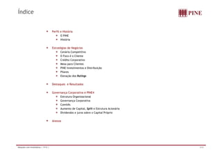 Índice


                                     Perfil e História
                                            O PINE
                                            História


                                     Estratégias de Negócios
                                           Cenário Competitivo
                                           O Foco é o Cliente
                                           Crédito Corporativo
                                           Mesa para Clientes
                                           PINE Investimentos e Distribuição
                                           Pilares
                                           Elevação dos Ratings


                                     Destaques e Resultados

                                     Governança Corporativa e PINE4
                                          Estrutura Organizacional
                                          Governança Corporativa
                                          Comitês
                                          Aumento de Capital, Split e Estrutura Acionária
                                          Dividendos e juros sobre o Capital Próprio
                                                       j               p        p


                                     Anexos




Relações com Investidores | 1T12 |                                                          2/32
 