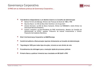 Governança Corporativa
O PINE tem as melhores práticas de Governança Corporativa...




                             Três Membros Independentes e um Membro Externo no Conselho de Administração
                                   Mailson Ferreira da Nóbrega: Ministro das Finanças do Brasil de 1988 a 1990
                                   Maurizio Mauro: ex-CEO da Booz Allen Hamilton e do Grupo Abril
                                   Antonio Hermann: ex-CEO do Banco Itamarati, Diretor da FEBRABAN e eleito Diretor da
                                   Associação B
                                   A    i ã Bancária B il i
                                                   á i Brasileira.
                                   Gustavo Junqueira: ex-Vice-Presidente da PINE Investimentos, Membro do Conselho de
                                   Administração na EZTEC, Assessor Financeiro da Arsenal Investimentos e Diretor
                                   Financeiro da Gradiente Eletrônica.

                             Nível 2 de Governança Corporativa na BM&FBovespa

                             Comitê de Auditoria e Remuneração reportam diretamente ao Conselho de Administração

                             Tag along de 100% para todos tipos de ações, inclusive as sem direito de voto

                             Procedimentos de arbitragem para a resolução rápida de processos judiciais

                             Primeiro Banco a publicar trimestral seus resultados em BR GAAP e IFRS




Relações com Investidores | 1T12 |                                                                                       26/32
 
