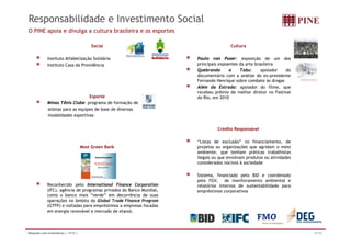 Responsabilidade e Investimento Social
O PINE apoia e divulga a cultura brasileira e os esportes

                                         Social                                       Cultura

             Instituto Alfabetização Solidária                        Paulo von Poser: exposição de um dos
             Instituto Casa da Providência                            principais expoentes da arte brasileira
                                                                      Quebrando       o    Tabu:      apoiador  do
                                                                      documentário com a análise do ex-presidente
                                                                      Fernando Henrique sobre combate às drogas
                                                                      Além da Estrada: apoiador do filme, que
                                                                      recebeu prêmio de melhor diretor no Festival
                                  Esporte                             do Rio,
                                                                      d Ri em 20 02010
             Minas Tênis Clube: programa de formação de
             atletas para as equipes de base de diversas
             modalidades esportivas


                                                                                Crédito Responsável

                                                                      “Listas de exclusão” no financiamento, de
                                     Most Green Bank                  projetos ou organizações que agridam o meio
                                                                      ambiente,
                                                                      ambiente que tenham práticas trabalhistas
                                                                      ilegais ou que envolvam produtos ou atividades
                                                                      considerados nocivos à sociedade

                                                                      Sistema, financiado pelo BID e coordenado
                                                                      pela FGV
                                                                            FGV, de monitoramento ambiental e
             Reconhecido pelo International Finance Corporation       relatórios internos de sustentabilidade para
             (IFC), agência de programas privados do Banco Mundial,   empréstimos corporativos
             como o banco mais “verde” em decorrência de suas
             operações no âmbito do Global Trade Finance Program
             (GTFP) e voltadas para empréstimos a empresas focadas
             em energia renovável e mercado de etanol.



Relações com Investidores | 1T12 |                                                                                     31/32
 