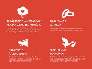 ABRAÇAMOS SUA EMPRESA E
PENSAMOS NO SEU NEGÓCIO

FIDELIZAMOS
CLIENTES

Experimente ter uma agência gerenciando a
personalidade de sua marca, através de estratégias
de comunicação criativas e soluções inovadoras.

Mantenha um relacionamento saudável com seu
público e torne sua marca cada vez mais presente.

DAMOS VOZ
ÀS SUAS IDEIAS

CONCEBEMOS
SUA MARCA

Divulgue sua marca, aumente o poder da
mensagem e desfrute as vantagens de estar no
lugar adequado com a ideia certa.

Da definição do nome às estratégias de lançamento,
conte com a gente para dar vida e divulgar que uma
nova empresa está chegando ao mercado.

 