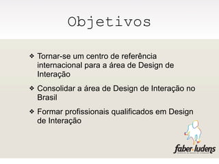 Objetivos

❖   Tornar-se um centro de referência
    internacional para a área de Design de
    Interação
❖   Consolidar a área de Design de Interação no
    Brasil
❖   Formar profissionais qualificados em Design
    de Interação
 