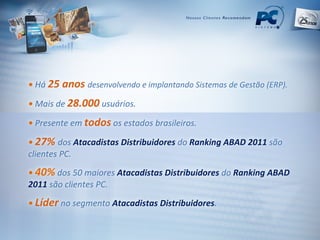 •   Há   25 anos   desenvolvendo e implantando Sistemas de Gestão (ERP). •   Mais de  28.000   usuários. •   Presente em  todos   os estados brasileiros. •   27%   dos  Atacadistas Distribuidores  do   Ranking ABAD 2011  são clientes PC. •  40%   dos 50 maiores  Atacadistas Distribuidores  do  Ranking ABAD 2011  são clientes PC. •   Líder   no segmento  Atacadistas Distribuidores . 