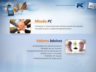 Missão  PC Valores   básicos •   Simplicidade nos relacionamentos •   Respeito ao ser humano •   Comprometimento com as demandas do cliente e com o resultado •   Trabalho em equipe •   Relacionamentos de longo prazo Fortalecer o crescimento dos clientes através de soluções inovadoras para a cadeia de abastecimento. 